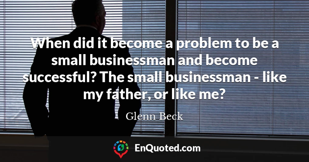 When did it become a problem to be a small businessman and become successful? The small businessman - like my father, or like me?