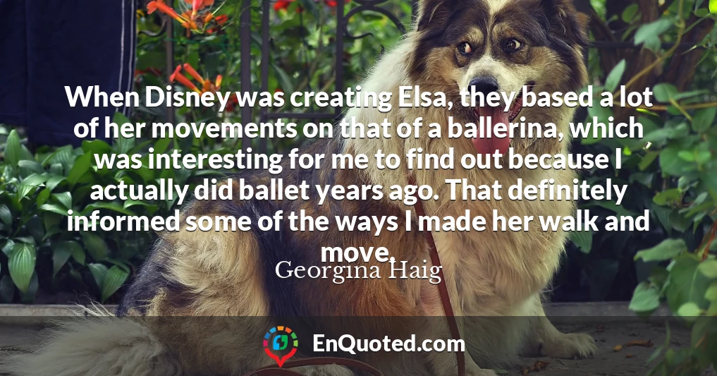 When Disney was creating Elsa, they based a lot of her movements on that of a ballerina, which was interesting for me to find out because I actually did ballet years ago. That definitely informed some of the ways I made her walk and move.