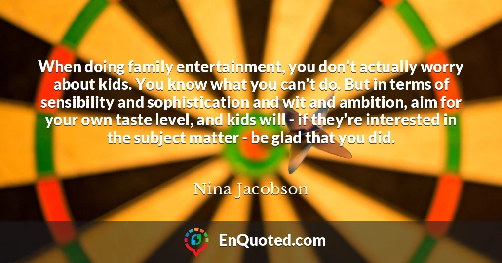 When doing family entertainment, you don't actually worry about kids. You know what you can't do. But in terms of sensibility and sophistication and wit and ambition, aim for your own taste level, and kids will - if they're interested in the subject matter - be glad that you did.