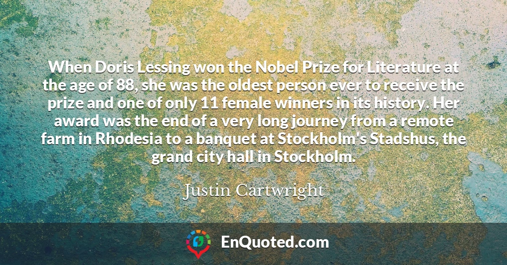 When Doris Lessing won the Nobel Prize for Literature at the age of 88, she was the oldest person ever to receive the prize and one of only 11 female winners in its history. Her award was the end of a very long journey from a remote farm in Rhodesia to a banquet at Stockholm's Stadshus, the grand city hall in Stockholm.