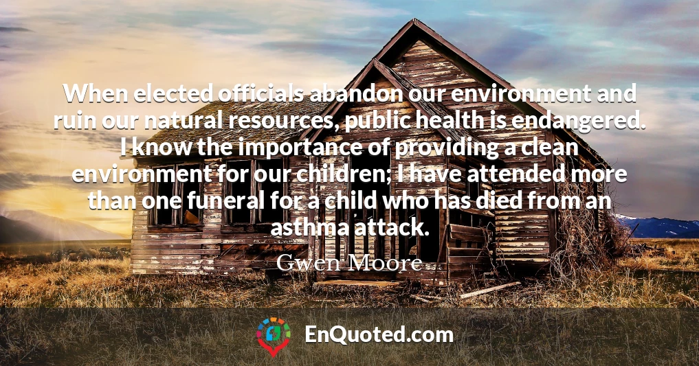 When elected officials abandon our environment and ruin our natural resources, public health is endangered. I know the importance of providing a clean environment for our children; I have attended more than one funeral for a child who has died from an asthma attack.