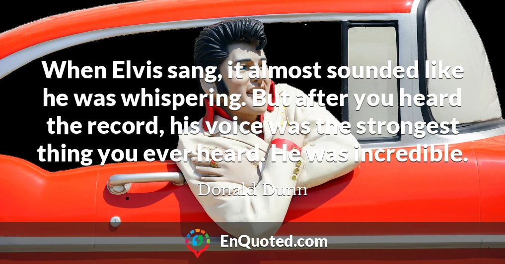 When Elvis sang, it almost sounded like he was whispering. But after you heard the record, his voice was the strongest thing you ever heard. He was incredible.