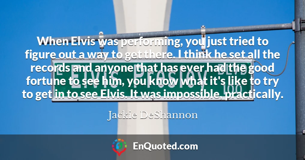 When Elvis was performing, you just tried to figure out a way to get there. I think he set all the records and anyone that has ever had the good fortune to see him, you know what it's like to try to get in to see Elvis. It was impossible, practically.