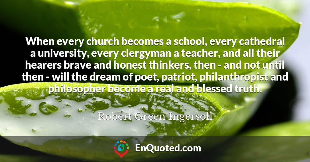 When every church becomes a school, every cathedral a university, every clergyman a teacher, and all their hearers brave and honest thinkers, then - and not until then - will the dream of poet, patriot, philanthropist and philosopher become a real and blessed truth.