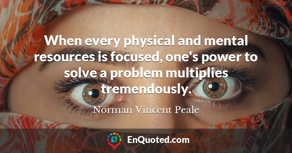 When every physical and mental resources is focused, one's power to solve a problem multiplies tremendously.
