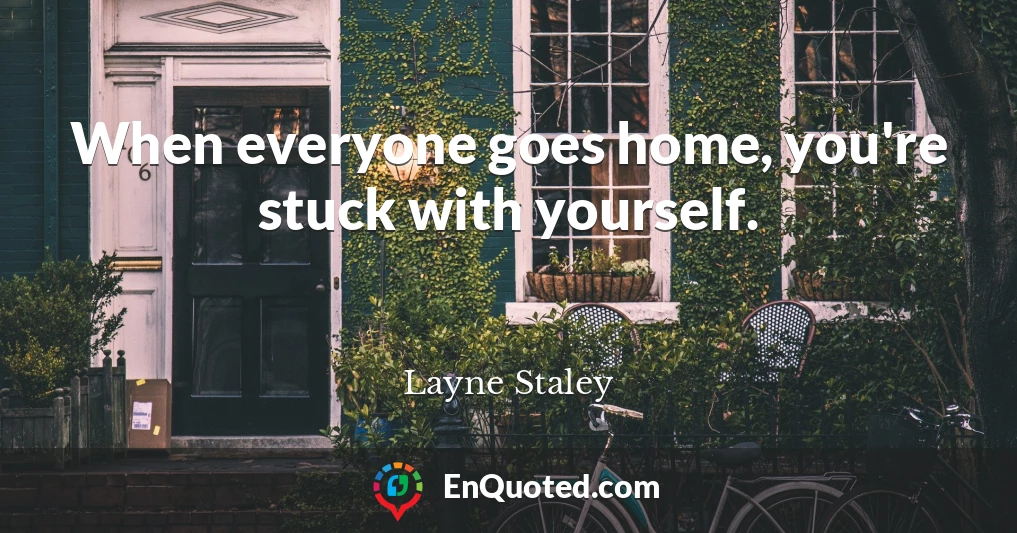 When everyone goes home, you're stuck with yourself.