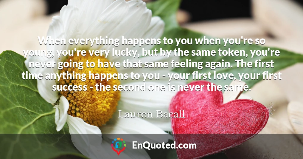 When everything happens to you when you're so young, you're very lucky, but by the same token, you're never going to have that same feeling again. The first time anything happens to you - your first love, your first success - the second one is never the same.