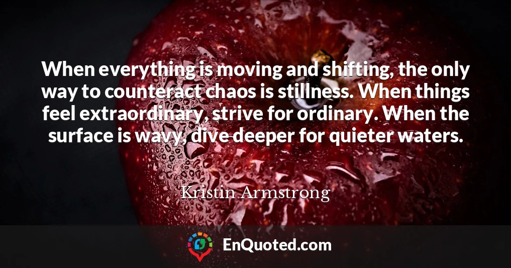 When everything is moving and shifting, the only way to counteract chaos is stillness. When things feel extraordinary, strive for ordinary. When the surface is wavy, dive deeper for quieter waters.