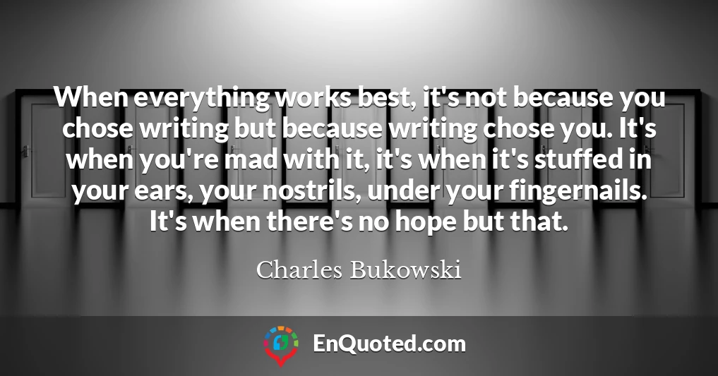 When everything works best, it's not because you chose writing but because writing chose you. It's when you're mad with it, it's when it's stuffed in your ears, your nostrils, under your fingernails. It's when there's no hope but that.