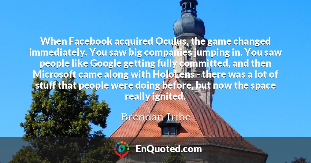 When Facebook acquired Oculus, the game changed immediately. You saw big companies jumping in. You saw people like Google getting fully committed, and then Microsoft came along with HoloLens - there was a lot of stuff that people were doing before, but now the space really ignited.