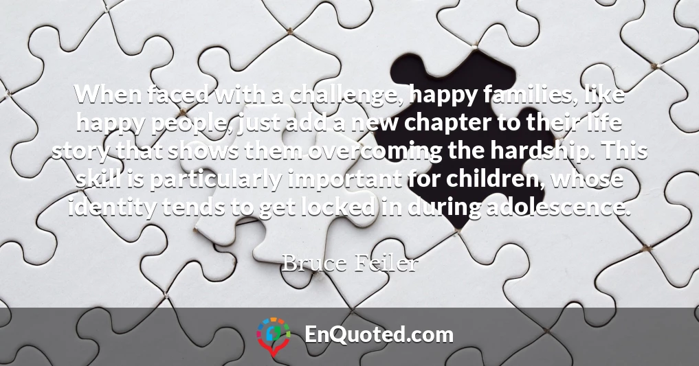When faced with a challenge, happy families, like happy people, just add a new chapter to their life story that shows them overcoming the hardship. This skill is particularly important for children, whose identity tends to get locked in during adolescence.
