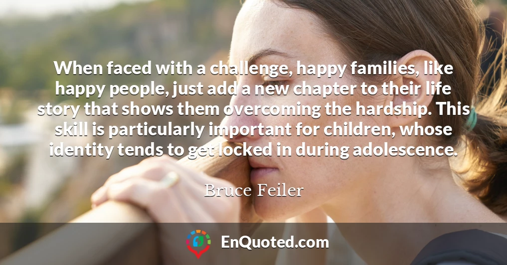 When faced with a challenge, happy families, like happy people, just add a new chapter to their life story that shows them overcoming the hardship. This skill is particularly important for children, whose identity tends to get locked in during adolescence.