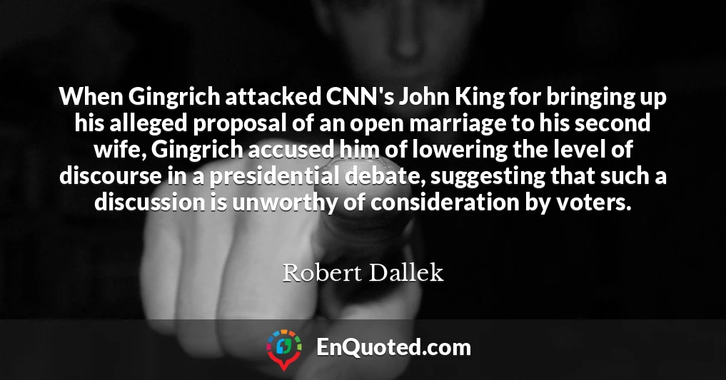 When Gingrich attacked CNN's John King for bringing up his alleged proposal of an open marriage to his second wife, Gingrich accused him of lowering the level of discourse in a presidential debate, suggesting that such a discussion is unworthy of consideration by voters.