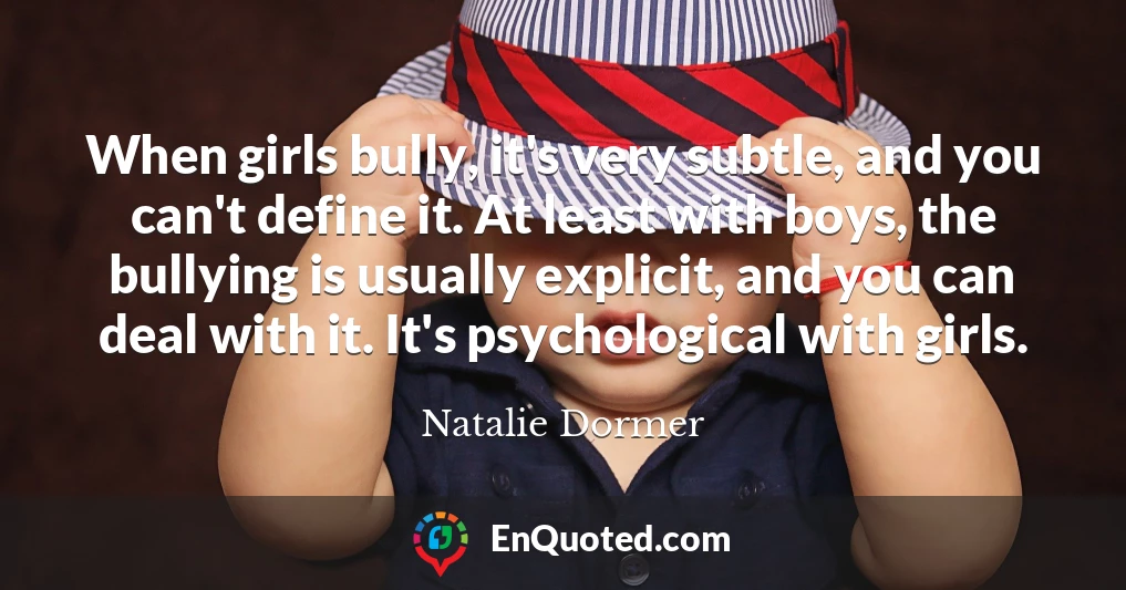 When girls bully, it's very subtle, and you can't define it. At least with boys, the bullying is usually explicit, and you can deal with it. It's psychological with girls.