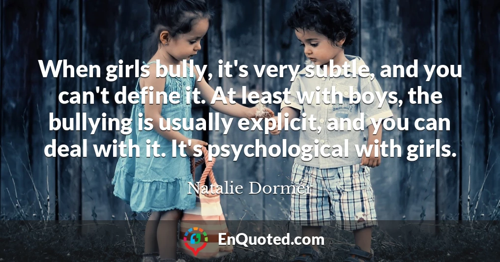 When girls bully, it's very subtle, and you can't define it. At least with boys, the bullying is usually explicit, and you can deal with it. It's psychological with girls.