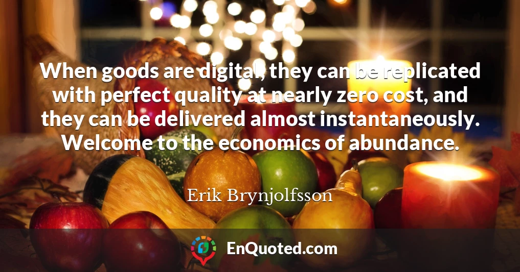 When goods are digital, they can be replicated with perfect quality at nearly zero cost, and they can be delivered almost instantaneously. Welcome to the economics of abundance.