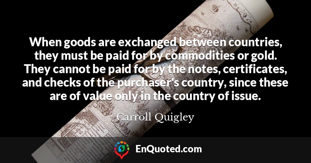 When goods are exchanged between countries, they must be paid for by commodities or gold. They cannot be paid for by the notes, certificates, and checks of the purchaser's country, since these are of value only in the country of issue.