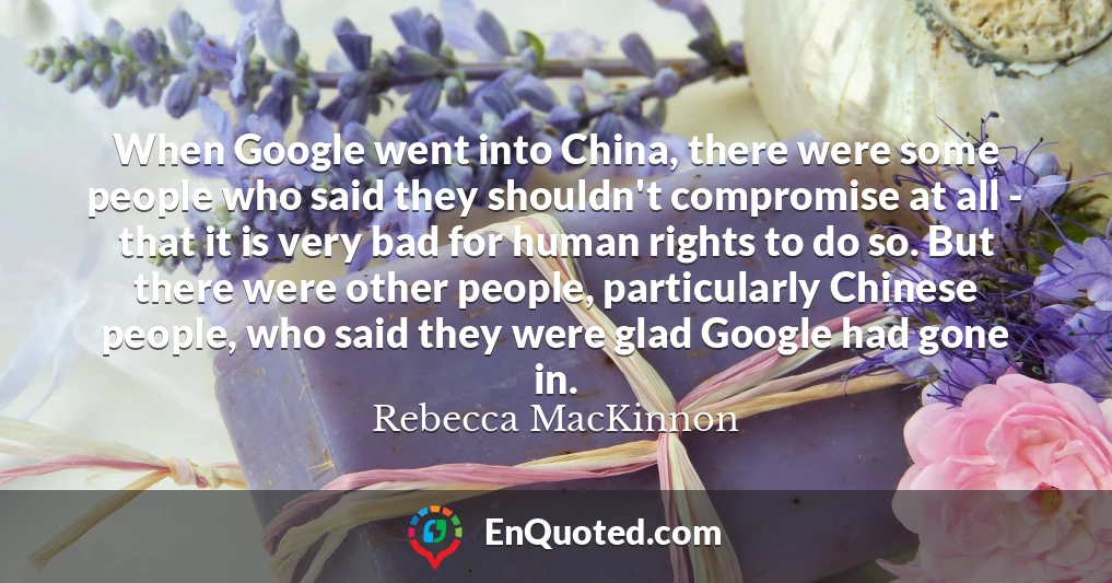 When Google went into China, there were some people who said they shouldn't compromise at all - that it is very bad for human rights to do so. But there were other people, particularly Chinese people, who said they were glad Google had gone in.