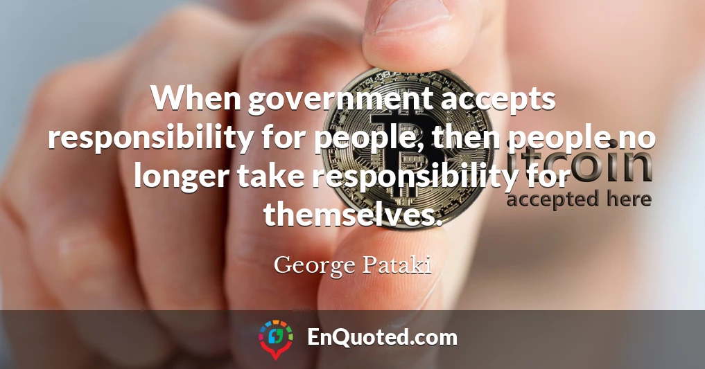 When government accepts responsibility for people, then people no longer take responsibility for themselves.