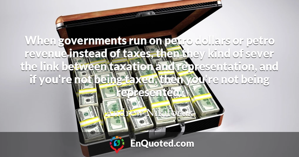 When governments run on petro dollars or petro revenue instead of taxes, then they kind of sever the link between taxation and representation, and if you're not being taxed, then you're not being represented.