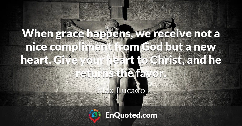 When grace happens, we receive not a nice compliment from God but a new heart. Give your heart to Christ, and he returns the favor.