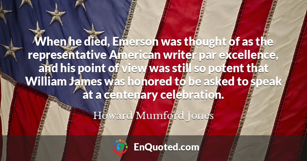 When he died, Emerson was thought of as the representative American writer par excellence, and his point of view was still so potent that William James was honored to be asked to speak at a centenary celebration.