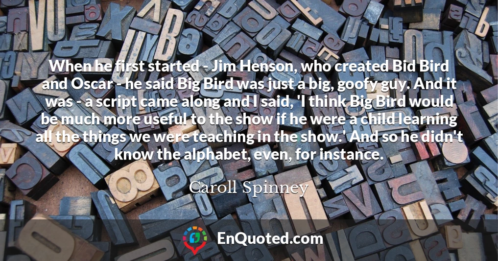 When he first started - Jim Henson, who created Bid Bird and Oscar - he said Big Bird was just a big, goofy guy. And it was - a script came along and I said, 'I think Big Bird would be much more useful to the show if he were a child learning all the things we were teaching in the show.' And so he didn't know the alphabet, even, for instance.