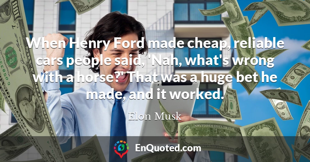 When Henry Ford made cheap, reliable cars people said, 'Nah, what's wrong with a horse?' That was a huge bet he made, and it worked.