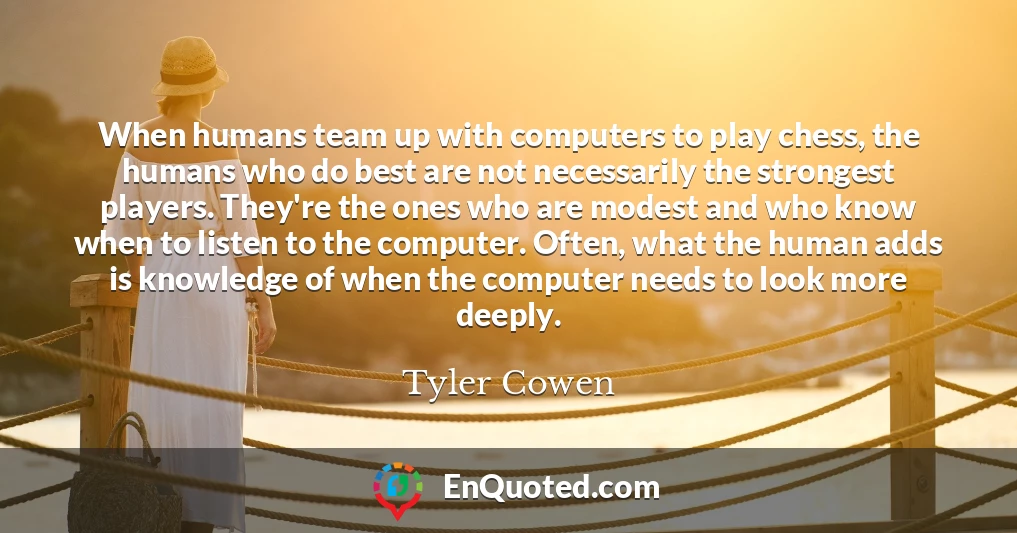 When humans team up with computers to play chess, the humans who do best are not necessarily the strongest players. They're the ones who are modest and who know when to listen to the computer. Often, what the human adds is knowledge of when the computer needs to look more deeply.