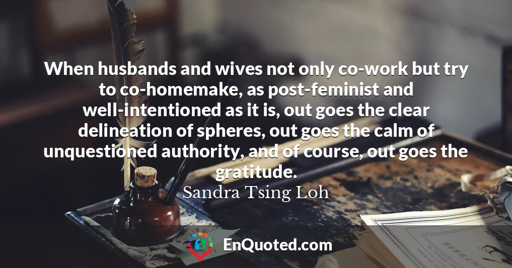 When husbands and wives not only co-work but try to co-homemake, as post-feminist and well-intentioned as it is, out goes the clear delineation of spheres, out goes the calm of unquestioned authority, and of course, out goes the gratitude.