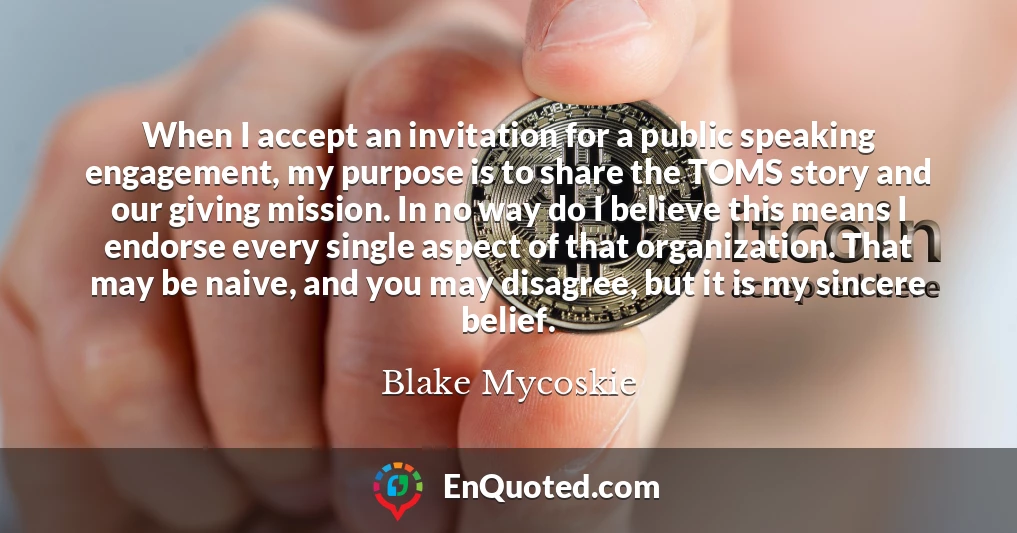 When I accept an invitation for a public speaking engagement, my purpose is to share the TOMS story and our giving mission. In no way do I believe this means I endorse every single aspect of that organization. That may be naive, and you may disagree, but it is my sincere belief.