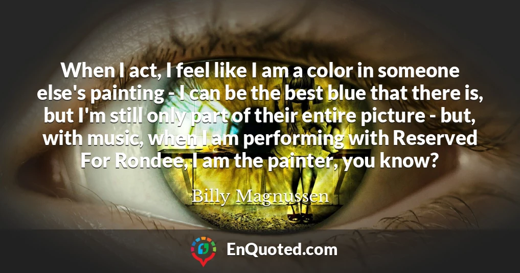 When I act, I feel like I am a color in someone else's painting - I can be the best blue that there is, but I'm still only part of their entire picture - but, with music, when I am performing with Reserved For Rondee, I am the painter, you know?