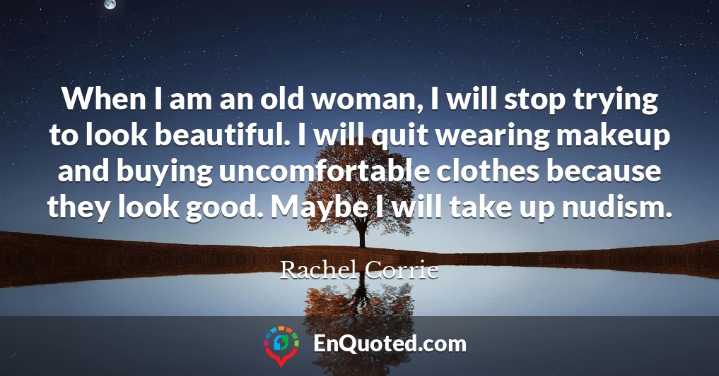 When I am an old woman, I will stop trying to look beautiful. I will quit wearing makeup and buying uncomfortable clothes because they look good. Maybe I will take up nudism.