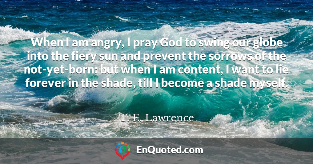 When I am angry, I pray God to swing our globe into the fiery sun and prevent the sorrows of the not-yet-born: but when I am content, I want to lie forever in the shade, till I become a shade myself.
