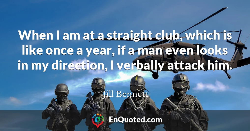 When I am at a straight club, which is like once a year, if a man even looks in my direction, I verbally attack him.