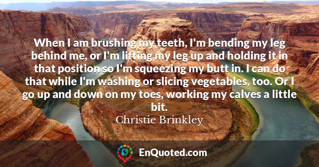When I am brushing my teeth, I'm bending my leg behind me, or I'm lifting my leg up and holding it in that position so I'm squeezing my butt in. I can do that while I'm washing or slicing vegetables, too. Or I go up and down on my toes, working my calves a little bit.