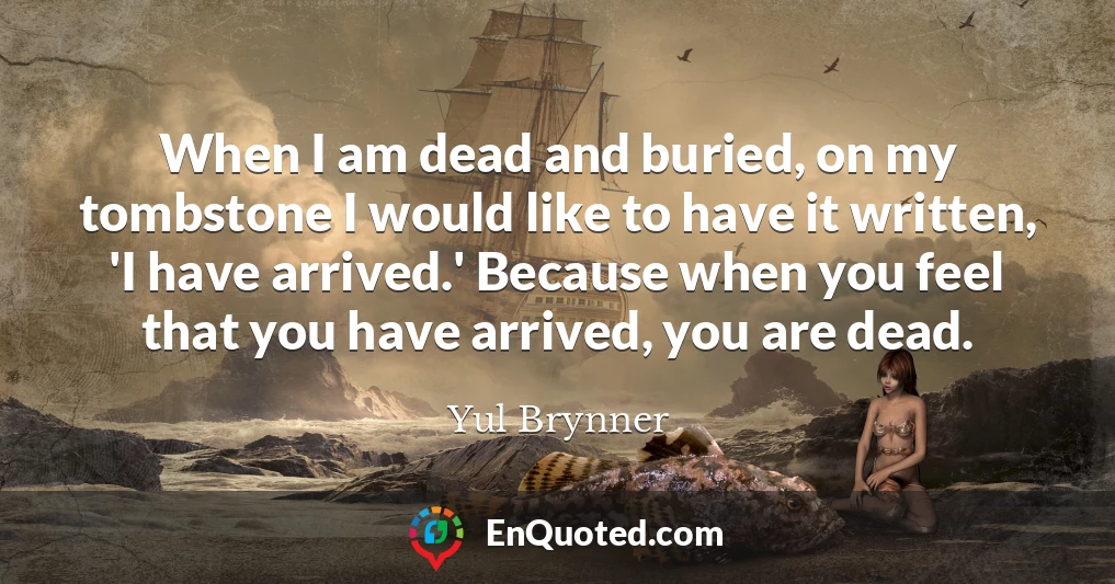 When I am dead and buried, on my tombstone I would like to have it written, 'I have arrived.' Because when you feel that you have arrived, you are dead.