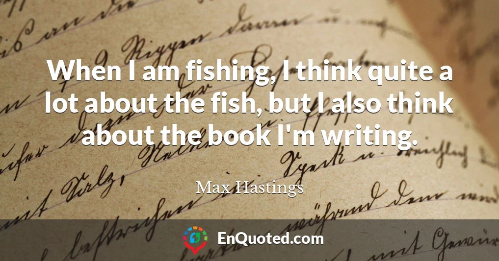 When I am fishing, I think quite a lot about the fish, but I also think about the book I'm writing.