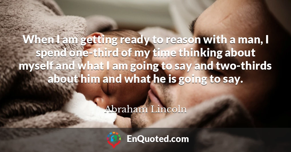 When I am getting ready to reason with a man, I spend one-third of my time thinking about myself and what I am going to say and two-thirds about him and what he is going to say.