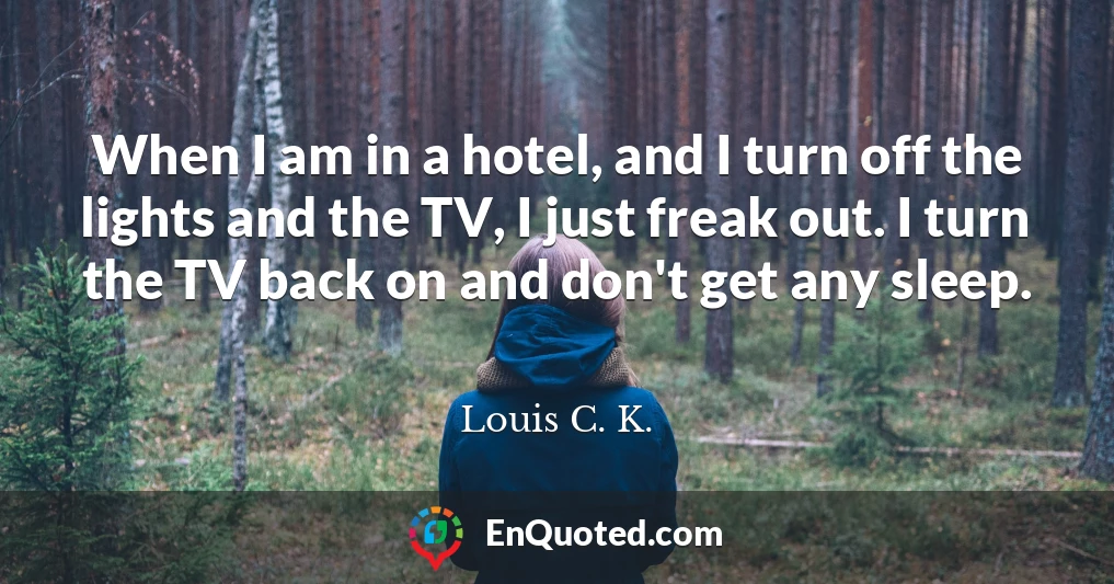 When I am in a hotel, and I turn off the lights and the TV, I just freak out. I turn the TV back on and don't get any sleep.