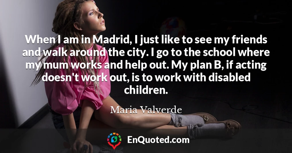When I am in Madrid, I just like to see my friends and walk around the city. I go to the school where my mum works and help out. My plan B, if acting doesn't work out, is to work with disabled children.