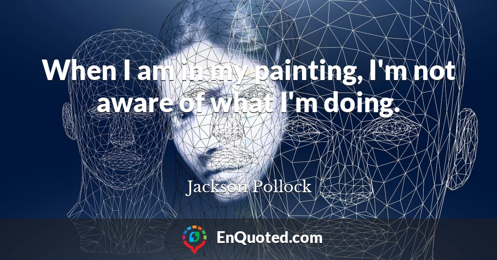 When I am in my painting, I'm not aware of what I'm doing.
