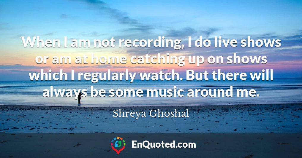 When I am not recording, I do live shows or am at home catching up on shows which I regularly watch. But there will always be some music around me.