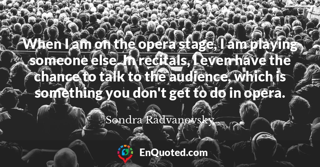 When I am on the opera stage, I am playing someone else. In recitals, I even have the chance to talk to the audience, which is something you don't get to do in opera.