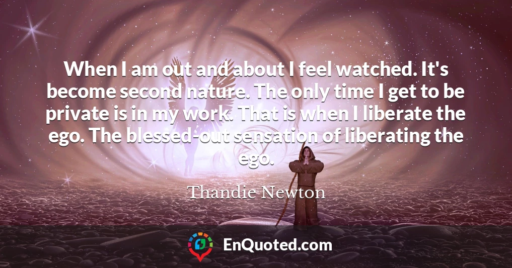 When I am out and about I feel watched. It's become second nature. The only time I get to be private is in my work. That is when I liberate the ego. The blessed-out sensation of liberating the ego.
