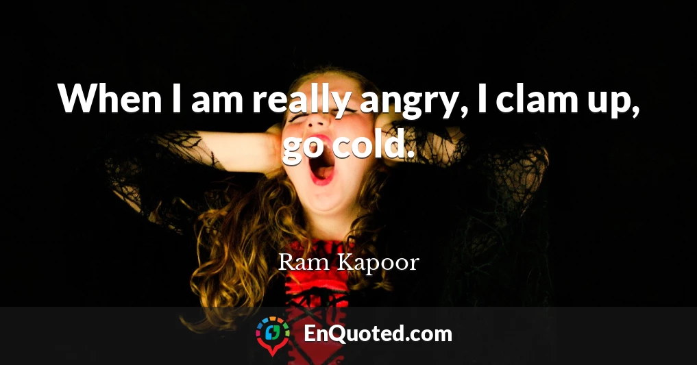 When I am really angry, I clam up, go cold.