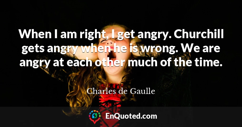 When I am right, I get angry. Churchill gets angry when he is wrong. We are angry at each other much of the time.