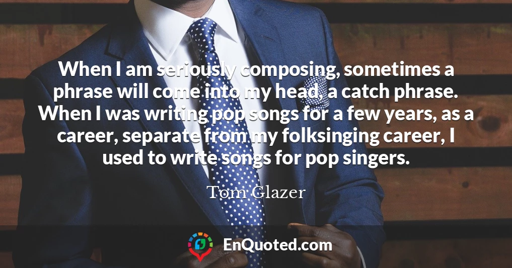 When I am seriously composing, sometimes a phrase will come into my head, a catch phrase. When I was writing pop songs for a few years, as a career, separate from my folksinging career, I used to write songs for pop singers.
