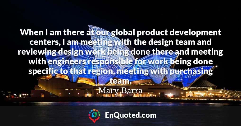 When I am there at our global product development centers, I am meeting with the design team and reviewing design work being done there and meeting with engineers responsible for work being done specific to that region, meeting with purchasing team.