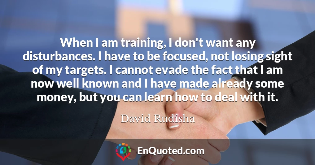 When I am training, I don't want any disturbances. I have to be focused, not losing sight of my targets. I cannot evade the fact that I am now well known and I have made already some money, but you can learn how to deal with it.